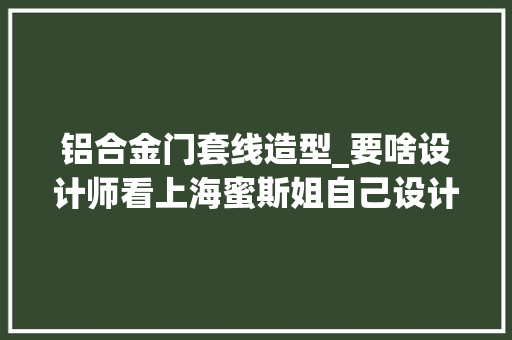 铝合金门套线造型_要啥设计师看上海蜜斯姐自己设计的家温暖又高级佩服