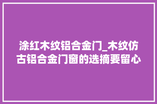 涂红木纹铝合金门_木纹仿古铝合金门窗的选摘要留心这些问题
