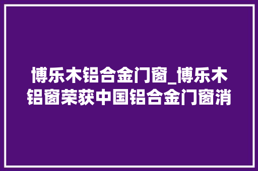 博乐木铝合金门窗_博乐木铝窗荣获中国铝合金门窗消费者喜好十大年夜品牌