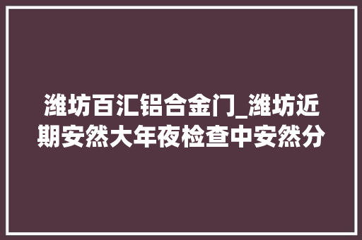 潍坊百汇铝合金门_潍坊近期安然大年夜检查中安然分娩隐患问题公布