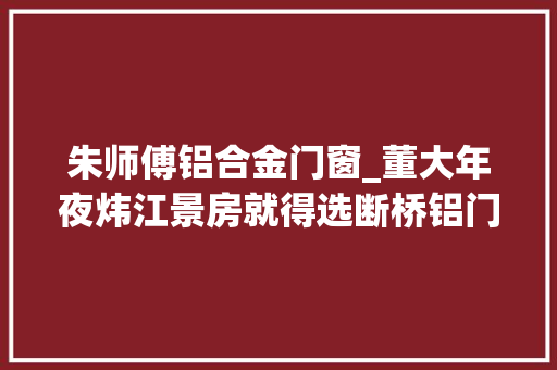 朱师傅铝合金门窗_董大年夜炜江景房就得选断桥铝门窗看东莞师长教师傅怎么说