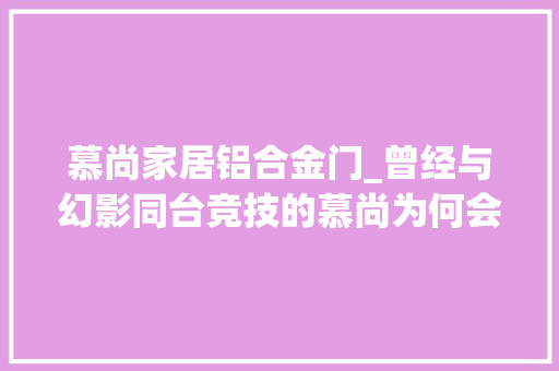 慕尚家居铝合金门_曾经与幻影同台竞技的慕尚为何会在2020年停产慕尚车型大年夜盘点