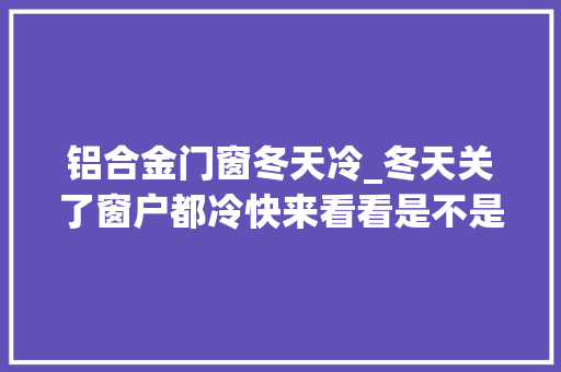 铝合金门窗冬天冷_冬天关了窗户都冷快来看看是不是因为这个原因