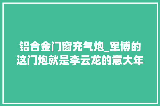 铝合金门窗充气炮_军博的这门炮就是李云龙的意大年夜利炮确实长得像