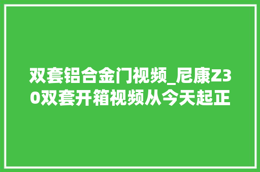 双套铝合金门视频_尼康Z30双套开箱视频从今天起正式加入尼康大年夜军～尼康z30