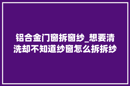 铝合金门窗拆窗纱_想要清洗却不知道纱窗怎么拆拆纱窗小窍门来帮你