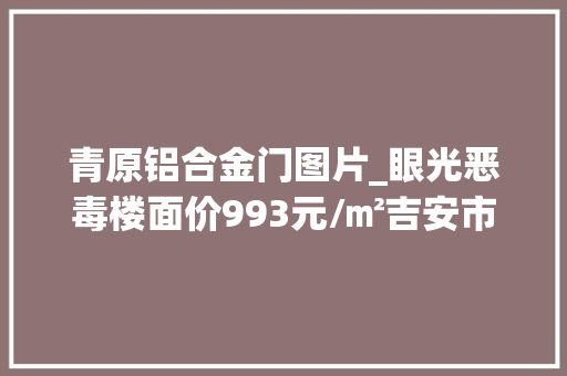 青原铝合金门图片_眼光恶毒楼面价993元/㎡吉安市区今日成交一优质纯室庐用地