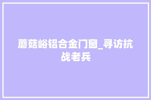 蘑菇峪铝合金门窗_寻访抗战老兵
