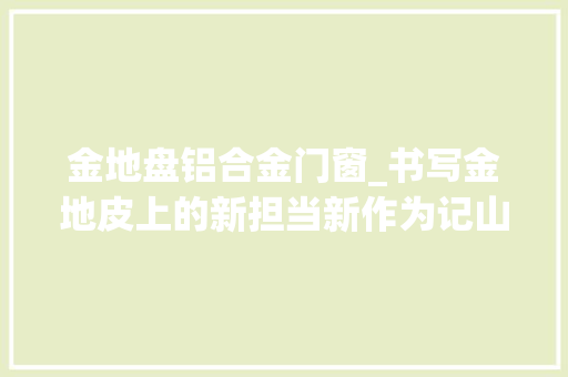 金地盘铝合金门窗_书写金地皮上的新担当新作为记山西粮缘金地皮科技股份有限公司董事长郝秀海