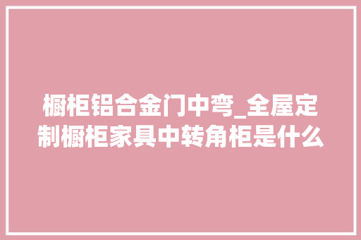 橱柜铝合金门中弯_全屋定制橱柜家具中转角柜是什么样设计上要有哪些要留心的呢
