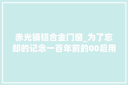 赤光镇铝合金门窗_为了忘却的记念一百年前的00后用墨与血书写了一个时代