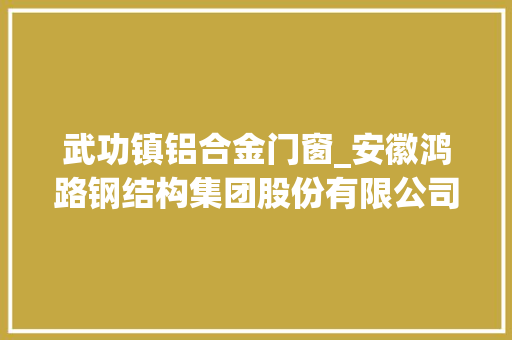 武功镇铝合金门窗_安徽鸿路钢结构集团股份有限公司关于子公司签订重大年夜经营合同的通知书记