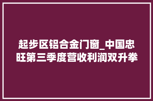 起步区铝合金门窗_中国忠旺第三季度营收利润双升拳头产品海外计策齐头并进
