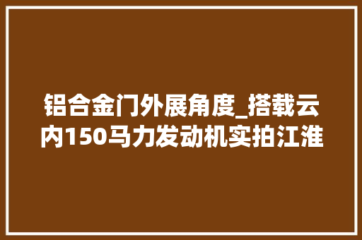 铝合金门外展角度_搭载云内150马力发动机实拍江淮骏铃V6轻卡内饰有亮点