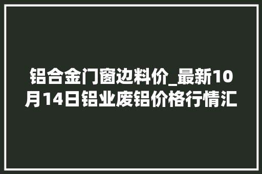 铝合金门窗边料价_最新10月14日铝业废铝价格行情汇总