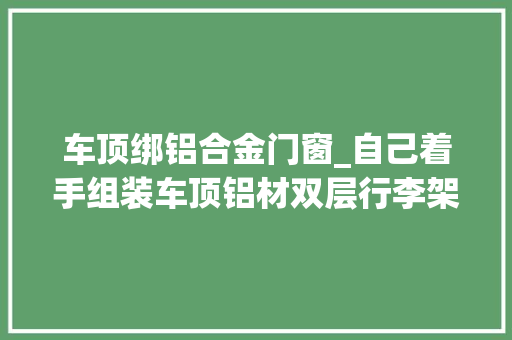 车顶绑铝合金门窗_自己着手组装车顶铝材双层行李架。