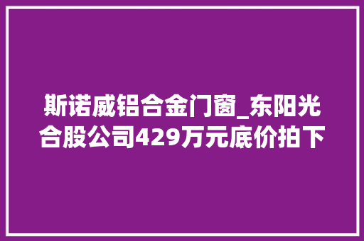 斯诺威铝合金门窗_东阳光合股公司429万元底价拍下贵州铝多金属矿含锂探矿权铝土矿含锂被指有潜力