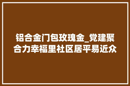 铝合金门包玫瑰金_党建聚合力幸福里社区居平易近众筹改造小区整得跟酒店样的