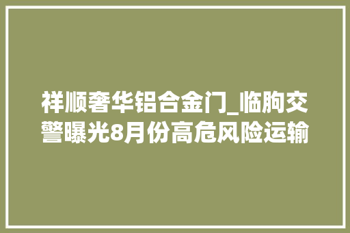 祥顺奢华铝合金门_临朐交警曝光8月份高危风险运输企业将对这16家企业重点监控