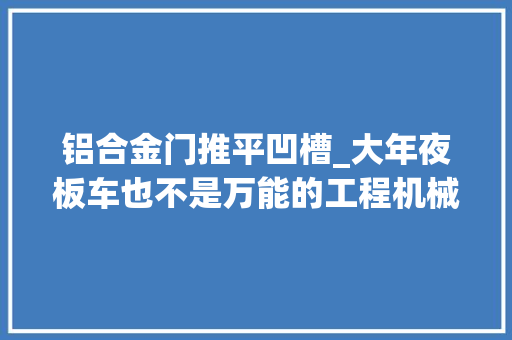 铝合金门推平凹槽_大年夜板车也不是万能的工程机械不能乱拉