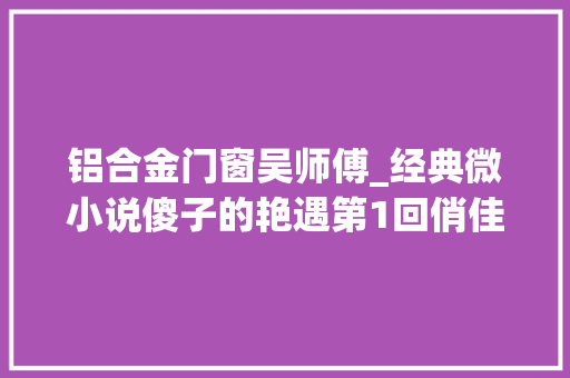 铝合金门窗吴师傅_经典微小说傻子的艳遇第1回俏佳人作者杨树叶子yxy