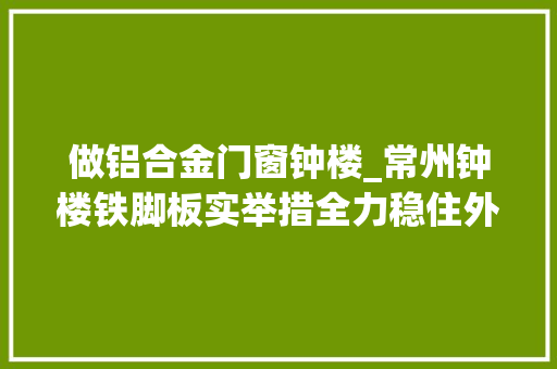 做铝合金门窗钟楼_常州钟楼铁脚板实举措全力稳住外贸基本盘