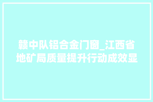 赣中队铝合金门窗_江西省地矿局质量提升行动成效显著