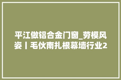 平江做铝合金门窗_劳模风姿丨毛伙南扎根幕墙行业23年主持设计近百个项目