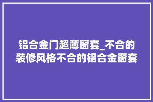 铝合金门超薄窗套_不合的装修风格不合的铝合金窗套装饰今朝极窄窗套的用量