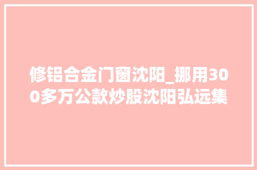 修铝合金门窗沈阳_挪用300多万公款炒股沈阳弘远集团旗下弘远铝业一经理获刑公司7次成被实行人