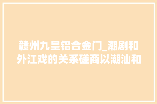 赣州九皇铝合金门_潮剧和外江戏的关系磋商以潮汕和闽西为研究区域