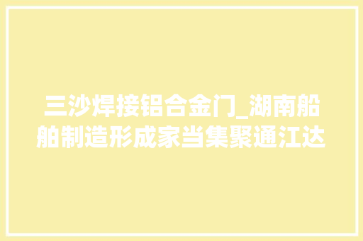 三沙焊接铝合金门_湖南船舶制造形成家当集聚通江达海三沙客船长沙造