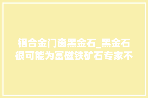 铝合金门窗黑金石_黑金石很可能为富磁铁矿石专家不建议开采