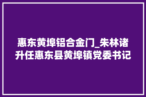 惠东黄埠铝合金门_朱林诸升任惠东县黄埠镇党委书记