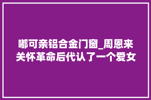 嘟可亲铝合金门窗_周恩来关怀革命后代认了一个爱女儿