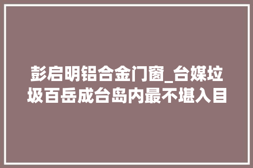 彭启明铝合金门窗_台媒垃圾百岳成台岛内最不堪入目天际线
