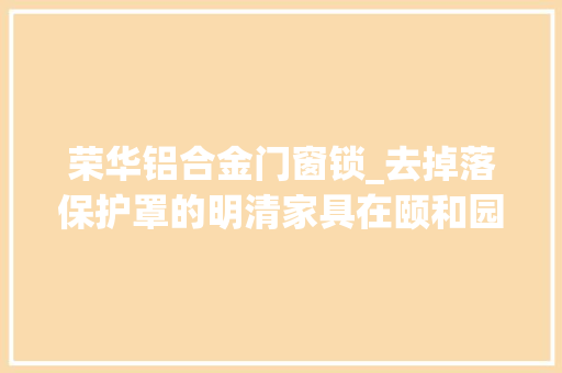 荣华铝合金门窗锁_去掉落保护罩的明清家具在颐和园展现木器风华