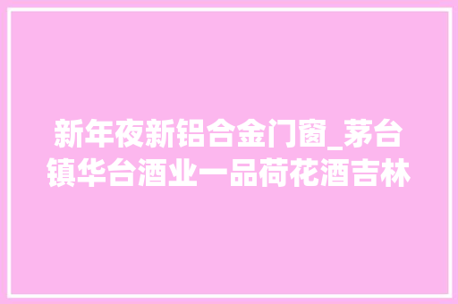 新年夜新铝合金门窗_茅台镇华台酒业一品荷花酒吉林雪瑞斯公司干红葡萄酒酒精度均不合格