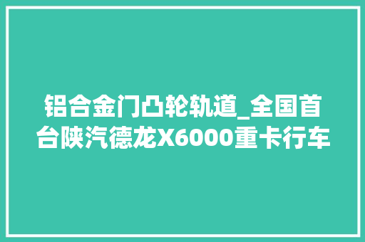 铝合金门凸轮轨道_全国首台陕汽德龙X6000重卡行车申报它不只是换了个驾驶室
