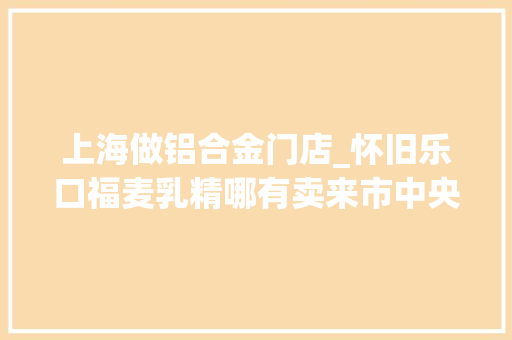 上海做铝合金门店_怀旧乐口福麦乳精哪有卖来市中央这家宝藏粮油店