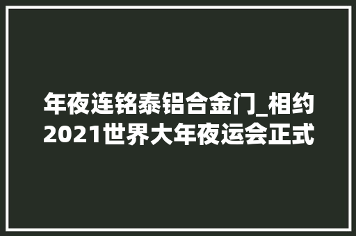 年夜连铭泰铝合金门_相约2021世界大年夜运会正式落户成都