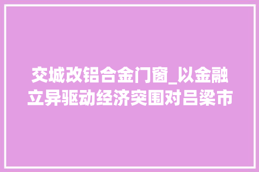 交城改铝合金门窗_以金融立异驱动经济突围对吕梁市深化金融系统编制改革破解企业融资难题的思虑