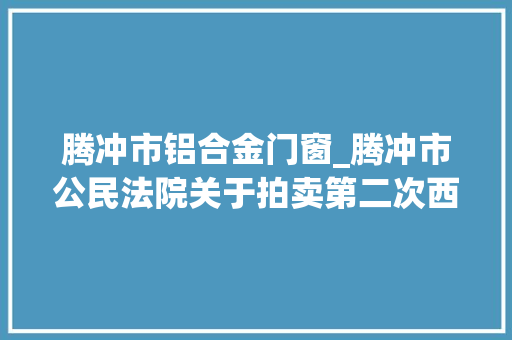 腾冲市铝合金门窗_腾冲市公民法院关于拍卖第二次西源街道西山坝腾冲国际商贸城9幢16号房地产的通知书记