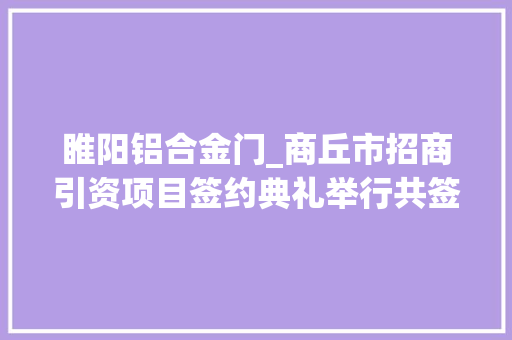 睢阳铝合金门_商丘市招商引资项目签约典礼举行共签约项目9个总投资1156亿元