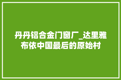 丹丹铝合金门窗厂_达里雅布依中国最后的原始村