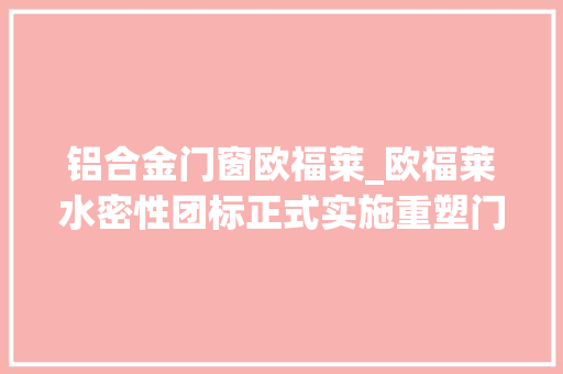 铝合金门窗欧福莱_欧福莱水密性团标正式实施重塑门窗行业新标杆