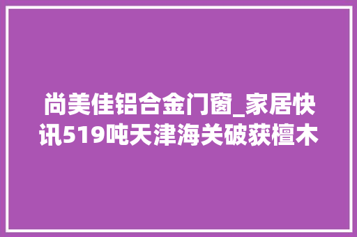 尚美佳铝合金门窗_家居快讯519吨天津海关破获檀木走私案走私者谎称是杉木