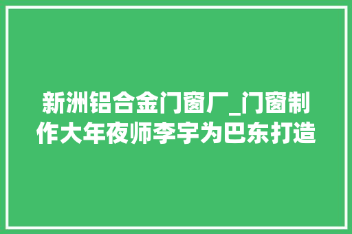 新洲铝合金门窗厂_门窗制作大年夜师李宇为巴东打造一扇环球无双的窗户