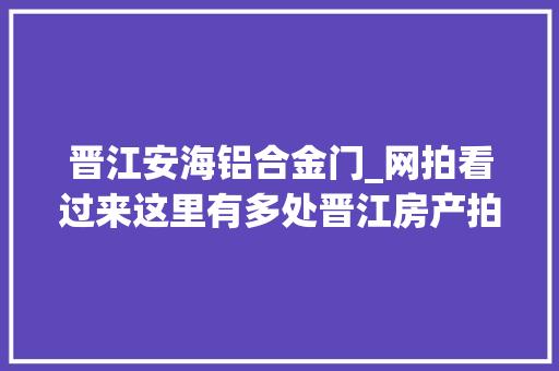 晋江安海铝合金门_网拍看过来这里有多处晋江房产拍卖