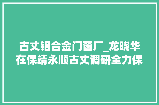 古丈铝合金门窗厂_龙晓华在保靖永顺古丈调研全力保障企业复产达效奋力实现一季度开门红